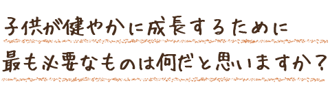 子供が健やかに成長するために最も必要なものは何だと思いますか？