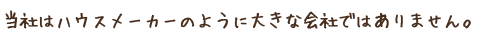 当社はハウスメーカーのように大きな会社ではありません。