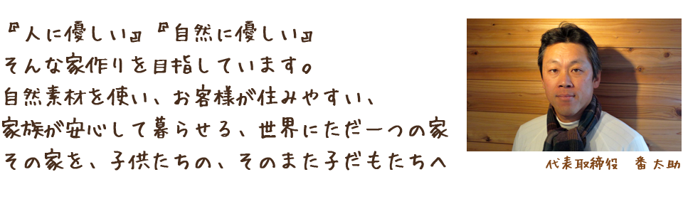 『人に優しい』『自然に優しい』そんな家作りを目指しています。自然素材を使い、お客様が住みやすい、家族が安心して暮らせる、世界にただ一つの家 その家を、子供たちの、そのまた子だもたちへ 